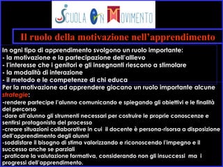 Il ruolo della motivazione nell’apprendimento
Per la motivazione ad apprendere giocano un ruolo importante alcune
strategie:
-rendere partecipe l’alunno comunicando e spiegando gli obiettivi e le finalità
del percorso
-dare all’alunno gli strumenti necessari per costruire le proprie conoscenze e
sentirsi protagonista del processo
-creare situazioni collaborative in cui il docente è persona-risorsa a disposizione
dell’apprendimento degli alunni
-soddisfare il bisogno di stima valorizzando e riconoscendo l’impegno e il
successo anche se parziali
-praticare la valutazione formativa, considerando non gli insuccessi ma i
progressi dell’apprendimento.
In ogni tipo di apprendimento svolgono un ruolo importante:
- la motivazione e la partecipazione dell’allievo
- l’interesse che i genitori e gli insegnanti riescono a stimolare
- la modalità di interazione
- il metodo e le competenze di chi educa
 
