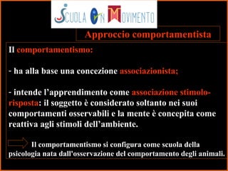 6
Il comportamentismo:
- ha alla base una concezione associazionista;
- intende l’apprendimento come associazione stimolo-
risposta: il soggetto è considerato soltanto nei suoi
comportamenti osservabili e la mente è concepita come
reattiva agli stimoli dell’ambiente.
Il comportamentismo si configura come scuola della
psicologia nata dall'osservazione del comportamento degli animali.
Approccio comportamentista
 