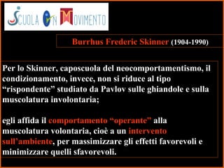 9
Burrhus Frederic Skinner (1904-1990)
Per lo Skinner, caposcuola del neocomportamentismo, il
condizionamento, invece, non si riduce al tipo
“rispondente” studiato da Pavlov sulle ghiandole e sulla
muscolatura involontaria;
egli affida il comportamento “operante” alla
muscolatura volontaria, cioè a un intervento
sull’ambiente, per massimizzare gli effetti favorevoli e
minimizzare quelli sfavorevoli.
 