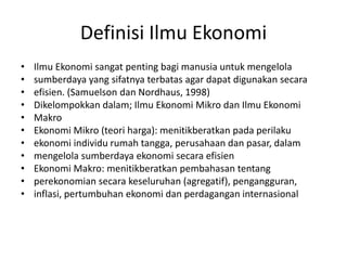 Definisi Ilmu Ekonomi
•   Ilmu Ekonomi sangat penting bagi manusia untuk mengelola
•   sumberdaya yang sifatnya terbatas agar dapat digunakan secara
•   efisien. (Samuelson dan Nordhaus, 1998)
•   Dikelompokkan dalam; Ilmu Ekonomi Mikro dan Ilmu Ekonomi
•   Makro
•   Ekonomi Mikro (teori harga): menitikberatkan pada perilaku
•   ekonomi individu rumah tangga, perusahaan dan pasar, dalam
•   mengelola sumberdaya ekonomi secara efisien
•   Ekonomi Makro: menitikberatkan pembahasan tentang
•   perekonomian secara keseluruhan (agregatif), pengangguran,
•   inflasi, pertumbuhan ekonomi dan perdagangan internasional
 