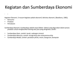 Kegiatan dan Sumberdaya Ekonomi
•   



Kegiatan Ekonomi; 3 macam kegiatan pokok ekonomi/ aktivitas ekonomi, (Boediono, 1982);
• Konsumsi
• Produksi
• Pertukaran

Sumberdaya Ekonomi; Sumberdaya adalah input (faktor- faktor) yang digunakan dalam proses
   produksi untuk menghasilkan barang atau jasa yang diinginkan, terdiri:

•   Sumberdaya Alam, contoh: tanah, cadangan mineral
•   Sumberdaya Manusia, contoh: tenaga kerja dan enterpreneurship
•   Sumberdaya Modal, contoh: peralatan phisik, mesin, bangunan, komputer
 