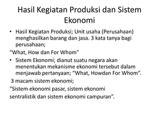Hasil Kegiatan Produksi dan Sistem
                Ekonomi
• Hasil Kegiatan Produksi; Unit usaha (Perusahaan)
   menghasilkan barang dan jasa. 3 kata tanya bagi
   perusahaan;
“What, How dan For Whom”
• Sistem Ekonomi; dianut suatu negara akan
   menentukan mekanisme ekonomi tersebut dalam
   menjawab pertanyaan; “What, Howdan For Whom”.
 3 macam sistem ekonomi;
“Sistem ekonomi pasar, sistem ekonomi
sentralistik dan sistem ekonomi campuran”.
 