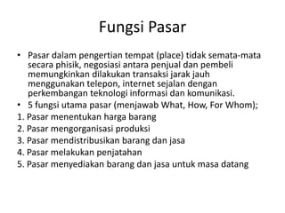 Fungsi Pasar
• Pasar dalam pengertian tempat (place) tidak semata-mata
   secara phisik, negosiasi antara penjual dan pembeli
   memungkinkan dilakukan transaksi jarak jauh
   menggunakan telepon, internet sejalan dengan
   perkembangan teknologi informasi dan komunikasi.
• 5 fungsi utama pasar (menjawab What, How, For Whom);
1. Pasar menentukan harga barang
2. Pasar mengorganisasi produksi
3. Pasar mendistribusikan barang dan jasa
4. Pasar melakukan penjatahan
5. Pasar menyediakan barang dan jasa untuk masa datang
 