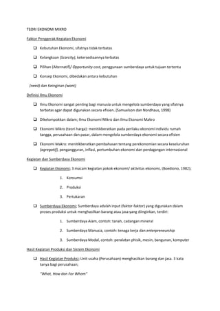 TEORI EKONOMI MIKRO
Faktor Penggerak Kegiatan Ekonomi
 Kebutuhan Ekonomi, sifatnya tidak terbatas
 Kelangkaan (Scarcity), ketersediaannya terbatas
 Pilihan (Alternatif)/ Opportunity cost, penggunaan sumberdaya untuk tujuan tertentu
 Konsep Ekonomi, dibedakan antara kebutuhan
(need) dan Keinginan (want)
Definisi Ilmu Ekonomi
 Ilmu Ekonomi sangat penting bagi manusia untuk mengelola sumberdaya yang sifatnya
terbatas agar dapat digunakan secara efisien. (Samuelson dan Nordhaus, 1998)
 Dikelompokkan dalam; Ilmu Ekonomi Mikro dan Ilmu Ekonomi Makro
 Ekonomi Mikro (teori harga): menitikberatkan pada perilaku ekonomi individu rumah
tangga, perusahaan dan pasar, dalam mengelola sumberdaya ekonomi secara efisien
 Ekonomi Makro: menitikberatkan pembahasan tentang perekonomian secara keseluruhan
(agregatif), pengangguran, inflasi, pertumbuhan ekonomi dan perdagangan internasional
Kegiatan dan Sumberdaya Ekonomi
 Kegiatan Ekonomi; 3 macam kegiatan pokok ekonomi/ aktivitas ekonomi, (Boediono, 1982);
1. Konsumsi
2. Produksi
3. Pertukaran
 Sumberdaya Ekonomi; Sumberdaya adalah input (faktor-faktor) yang digunakan dalam
proses produksi untuk menghasilkan barang atau jasa yang diinginkan, terdiri:
1. Sumberdaya Alam, contoh: tanah, cadangan mineral
2. Sumberdaya Manusia, contoh: tenaga kerja dan enterpreneurship
3. Sumberdaya Modal, contoh: peralatan phisik, mesin, bangunan, komputer
Hasil Kegiatan Produksi dan Sistem Ekonomi
 Hasil Kegiatan Produksi; Unit usaha (Perusahaan) menghasilkan barang dan jasa. 3 kata
tanya bagi perusahaan;
“What, How dan For Whom”
 