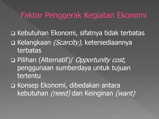  Kebutuhan Ekonomi, sifatnya tidak terbatas
 Kelangkaan (Scarcity), ketersediaannya
terbatas
 Pilihan (Alternatif)/ Opportunity cost,
penggunaan sumberdaya untuk tujuan
tertentu
 Konsep Ekonomi, dibedakan antara
kebutuhan (need) dan Keinginan (want)
 