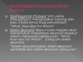  Hasil Kegiatan Produksi; Unit usaha
(Perusahaan) menghasilkan barang dan
jasa. 3 kata tanya bagi perusahaan;
“What, How dan For Whom”
 Sistem Ekonomi; dianut suatu negara akan
menentukan mekanisme ekonomi tersebut
dalam menjawab pertanyaan; “What,
How dan For Whom”. 3 macam sistem
ekonomi;
“Sistem ekonomi pasar, sistem ekonomi
sentralistik dan sistem ekonomi campuran”.
 