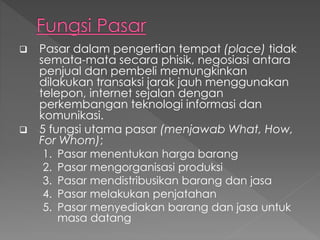  Pasar dalam pengertian tempat (place) tidak
semata-mata secara phisik, negosiasi antara
penjual dan pembeli memungkinkan
dilakukan transaksi jarak jauh menggunakan
telepon, internet sejalan dengan
perkembangan teknologi informasi dan
komunikasi.
 5 fungsi utama pasar (menjawab What, How,
For Whom);
1. Pasar menentukan harga barang
2. Pasar mengorganisasi produksi
3. Pasar mendistribusikan barang dan jasa
4. Pasar melakukan penjatahan
5. Pasar menyediakan barang dan jasa untuk
masa datang
 