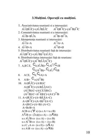 3.Mulţimi. Operaţii cu mulţimi.

1. Asociativitatea reuniunii si a intersecţiei:
    A (B C)=(A B) C               A (B C)=(A B) C
2. Comutativitatea reuniunii si a intersecţiei:
    A B=B A                       A B=B A
3. Idempotenţa reuniunii si intersecţiei:
    A A=A                         A A=A
4. A Ø=A                           A Ø=Ø
5. Distributivitatea reuniunii faţă de intersecţie:
 A (B C)=(A B) (A C)
6. Distributivitatea intersecţiei faţă de reuniune:
 A (B C)=(A B) (A C)
7. A,B E,        (A B)=      A       B
                (A B)=       A       B
8.   A E,       (   A)=A
9. AB=       (A B)
10. A(B C)=(AB)C
     A(B C)=(AB) (AC)
     (A B)C=(AC) (BC)
     (A B)C=A (BC)=(AC) B
11. A×(B C)=(A×B) (A×C)
    A×(B C)=(A×B) (A×C)
    A×(BC)=(A×B) (A×C)
    A×B≠B×A
   A B ⇔ ( x) (x ∈ A=>x ∈ B)
   A B ⇔ ( x)((x ∈ A) (x B))
   x ∈ A B ⇔ (x ∈ A) (x ∈ B)
   x ∈ A B ⇔ (x ∈ A) (x ∈ B)
   x ∈ C EA ⇔ (x ∈ E) (x A)
   x ∈ AB ⇔ (x ∈ A) (x B)
                                                      10
 