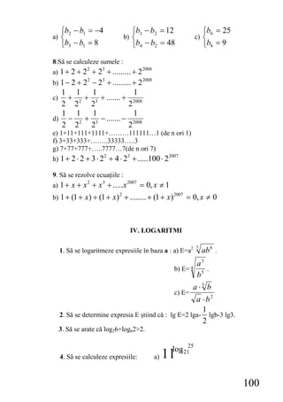 ⎧b2 − b1 = −4                    ⎧b3 − b2 = 12                   ⎧b6 = 25
a) ⎨                               b) ⎨                           c) ⎨
     ⎩b3 − b1 = 8                     ⎩b4 − b2 = 48                   ⎩b8 = 9

8.Să se calculeze sumele :
a) 1 + 2 + 2 + 2 + ......... + 2
               2     3                     2008


b) 1 − 2 + 2    − 23 + ......... + 22008
               2

  1 1           1                1
c) +          + 3 + ....... + 2008
  2 22         2               2
  1 1           1                1
d) − 2        + 3 − ....... − 2008
  2 2          2               2
e) 1+11+111+1111+………111111…1 (de n ori 1)
f) 3+33+333+……..33333…..3
g) 7+77+777+…..7777…7(de n ori 7)
h) 1 + 2 ⋅ 2 + 3 ⋅ 2       + 4 ⋅ 23 + .....100 ⋅ 22007
                       2



9. Să se rezolve ecuaţiile :
a) 1 + x + x + x + .....x        = 0, x ≠ 1
               2     3              2007


b) 1 + (1 + x) + (1 + x ) + ........ + (1 + x )      = 0, x ≠ 0
                               2                2007




                                     IV. LOGARITMI

     1. Să se logaritmeze expresiile în baza a : a) E=a2
                                                                  7
                                                                      ab 6 .
                                                                  a3
                                                        b) E= 4      .
                                                                  b5
                                                                a⋅3 b
                                                        c) E=
                                                        a ⋅ b2
                                                          1
     2. Să se determine expresia E ştiind că : lg E=2 lga- lgb-3 lg3.
                                                          2
     3. Să se arate că log26+log62>2.

                                                        log 25
     4. Să se calculeze expresiile:               a)   11 121




                                                                                 100
 