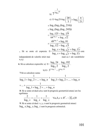1
                                                         49
                                              log 4
                                         b) 7

                                         c) E=log225-log2 ⎛
                                                            20 ⎞         ⎛ 4⎞
                                                          ⎜    ⎟ + log 2 ⎜ ⎟ .
                                                          ⎝ 3⎠           ⎝ 21 ⎠
                                    d) log 5 (log 3 (log 6 216))

                                    e) log 2 (log 5 (log 3 243))

                                         log 5 125 − log 3 3 9
                                    f)
                                          64 log 8 2 + log 2       2
                                          49   log 7 3
                                                         + log 3 81
                                    g)
                                         log 2 3 2 − log 3 3
                                           log 2 x + log 2 y + log 2 3 z
 5.   Să se arate că expresia: E=                                                    este
                                            log 3 x + log 3          y + log 3 3 z
independentă de valorile strict mai                           mari ca 1 ale variabilelor
x,z,y.
                                          log 2 24 log 2 192
6. Să se calculeze expresiile: a) E=               −         .
                                          log 96 2   log12 2
                              b) E=   31+log3 7 − 2 log 4 121
 7.Să se calculeze suma:
                 1                                 1
                                  +
 log 2 1 + log 2 2 + ... + log 2 n log 3 1 + log 3 2 + .... + log 3 n
                           1
 + ... +
           log n 1 + log n 2 + ... + log n n
 8. Să se arate că dacă a,b,c sunt în progresie geometrică atunci are loc
egalitatea:
         2       1       1
              =       +                     ∀a, b, c ∈ R * + − { }, x〉 0
                                                                1
       log b x log a x log c x
 9. Să se arate că dacă x, y, z sunt în progresie geometrică atunci
 log a x, log b y, log c z sunt în progresie aritmetică.




                                                                                 101
 