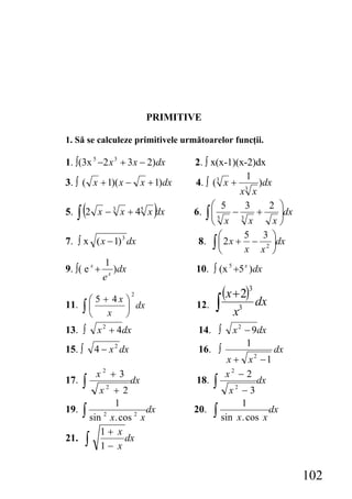 PRIMITIVE

1. Să se calculeze primitivele următoarelor funcţii.

1. ∫(3x 5 −2 x 3 + 3 x − 2)dx       2. ∫ x(x-1)(x-2)dx
                                                  1
3. ∫ ( x + 1)( x − x + 1)dx         4. ∫ (3 x + 3 )dx
                                                 x x

     ∫ (2                     )          ⎛ 5      3    2 ⎞
5.           x − 3 x + 45 x dx      6. ∫ ⎜ 5 − 3 +
                                         ⎜               ⎟dx
                                                         ⎟
                                         ⎝ x       x    x⎠
                                           ⎛      5 3 ⎞
7. ∫ x ( x − 1) 3 dx                 8. ∫ ⎜ 2 x + − 2 ⎟dx
                                           ⎝      x x ⎠
              1
9. ∫( e x +      )dx                 10. ∫ (x 5 +5 x )dx
              ex
                                               (x + 2)3 dx
                                           ∫
                         2
          ⎛ 5 + 4x ⎞
11.   ∫⎜
       ⎝       x ⎠
                   ⎟ dx              12.
                                                  x3
13. ∫       x 2 + 4dx                14. ∫        x 2 − 9dx
                                                      1
15. ∫       4 − x 2 dx               16. ∫                    dx
                                                 x + x2 −1
            x2 + 3                              x2 − 2
17.   ∫  x2 + 2
                dx                   18.   ∫      x2 − 3
                                                         dx

            1                                        1
19. ∫                dx             20.    ∫                 dx
      sin x. cos 2 x
          2
                                               sin x . cos x
         1+ x
21. ∫         dx
         1− x


                                                                   102
 