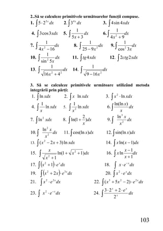 2..Să se calculeze primitivele următoarelor funcţii compuse.
1. ∫ 5 ⋅ 2 5 x dx                 2. ∫ 3 4 x dx                            3. ∫ 4 sin 4 xdx
                                                 1                                   1
4. ∫ 3 cos 3 xdx                  5.   ∫ 5x + 3 dx                         6. ∫           dx
                                                                                  4x + 9
                                                                                     2

         1                                                1                               1
7.   ∫ 4x − 162
                dx                          8.       ∫ 25 − 9 x   2
                                                                      dx          9. ∫
                                                                                       cos 2 3 x
                                                                                                 dx
         1
10. ∫           dx                          11. ∫ tg 4 xdx                        12. ∫ 2ctg 2 xdx
      sin 2 5 x
             1                                                1
13. ∫                dx                     14.      ∫                 dx
        16 x 2 + 4 2                                     9 − 16 x 2

3. Să se calculeze primitivele următoare utilizând metoda
integrării prin părţi:
1. ∫ ln xdx                       2.   ∫ x ln xdx                           3.  ∫ x ⋅ ln xdx
                                                                                      2


          1                              1                                        ln(ln x)
4.    ∫x          ln xdx          5.   ∫ x ln xdx
                                             2
                                                                             6. ∫
                                                                                     x
                                                                                           dx

                                             2                                           ln 3 x
7. ∫ ln 2 xdx                     8. ∫ ln(1 + )dx                            9. ∫               dx
                                             x                                            x2
         ln 2 x
10. ∫           dx 11. ∫ cos(ln x)dx                                        12. ∫ sin(ln x)dx
           x2
13. ∫ ( x − 2 x + 3) ln xdx                                                      ∫ x ln( x − 1)dx
          2
                                                                            14.
                      x                                                                  x −1
15.   ∫    x +1       2
                               ln(1 + x 2 + 1)dx                             16. ∫ x ln
                                                                                         x +1
                                                                                              dx

   ∫(      )                                                                     ∫ x ⋅ e dx
                                                                                              −x
17.       x + 1 ⋅ e x dx
              2
                                                                           18.
19. ∫ (x + 2 x ) ⋅ e
                  2               3x
                                       dx                                   20. ∫ x ⋅ e dx2   x


21. ∫ x ⋅ e dx    2       2x
                                                              22. ∫ ( x 3 + 5 x 2 − 2) ⋅ e 2 x dx
                                                                    3⋅ 2x + 2 ⋅ ex
      ∫                                                       24. ∫
                          −x
23.        x ⋅ e dx
              2
                                                                                   dx
                                                                         2x




                                                                                                      103
 