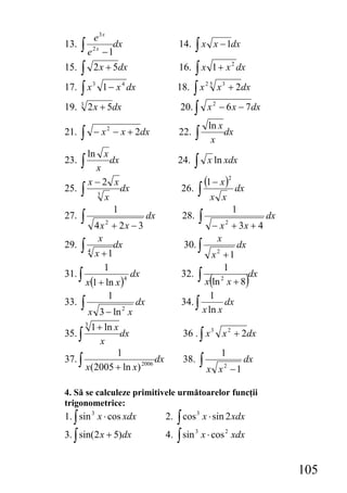 e3x
13. ∫ 2 x dx                                14.    ∫x          x − 1dx
     e −1
    ∫ 2 x + 5dx                                 ∫ x 1 + x dx
                                                                           2
15.                                         16.
17. ∫ x 1 − x dx
              3               4
                                           18. ∫ x x + 2dx25       3



19.   3
          2 x + 5dx                         20. ∫ x − 6 x − 7 dx
                                                               2


                                                           ln x
21.   ∫       − x 2 − x + 2dx               22.    ∫        x
                                                                dx

          ln x
23.   ∫     x
               dx                          24.    ∫       x ln xdx

          x−2 x                                           (1 − x )2 dx
25.   ∫           3
                      x
                              dx            26.    ∫       x x
                          1                                                1
27.   ∫ 4x + 2x − 3   2
                                   dx        28.      ∫
                                                     − x + 3x + 4      2
                                                                                    dx

          x                                            x
29. ∫ 4        dx                           30. ∫            dx
         x +1                                        x2 +1
            1                                            1
31. ∫                dx                     32. ∫               dx
      x(1 + ln x )
                   4
                                                           (
                                                   x ln x + 8
                                                        2
                                                                               )
             1                                       1
33. ∫                 dx                    34. ∫         dx
       x 3 − ln x2                                x ln x
       1 + ln x
          3
35. ∫           dx                           36 . ∫ x 3 x 2 + 2dx
          x
               1                                                   1
37. ∫                     dx                 38.       ∫x                      dx
      x(2005 + ln x) 2006                                          x2 −1

4. Să se calculeze primitivele următoarelor funcţii
trigonometrice:
1. ∫ sin 3 x ⋅ cos xdx                  2. ∫ cos 3 x ⋅ sin 2 xdx
3. ∫ sin(2 x + 5)dx                     4. ∫ sin 3 x ⋅ cos 2 xdx


                                                                                         105
 