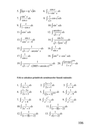 ∫ (tgx + tg x )dx
                                          cos x
                                    ∫ 1 + sin
                 3
5.                             6.                 2
                                                          dx
                                                      x
     sin 3 x                             1
7. ∫ cos x dx                  8.   ∫     x
                                              cos x dx

          x
9. ∫           dx                       10. ∫ sin 3 xdx
     1 − cos x
                                                  arcsin x
11. ∫ cos 3 xdx                         12.   ∫                   dx
                                                   1− x       2

        sin x                                        sin 2 x
13. ∫             dx                    14. ∫                               dx
      cos 2 x − 4                               1 − (cos x )      2     2


                     1                          1
15. ∫                       dx          16. ∫       dx
       1 − x 2 ⋅ arcsin 2 x                   sin x
        1
17. ∫       dx                   18. ∫ sin 10 x ⋅ cos 3 xdx
      cos x

19. ∫
                      1
                                        dx 20. ∫
                                                    (arctgx )2006 dx
       1 − x 2 ⋅ (2005 + arcsin x) 2006                1+ x2



5.Să se calculeze primitivele următoarelor funcţii raţionale:

          1                      2x + 3                                          x
1.   ∫ 3x + 5 dx          2.   ∫ 2 x + 1 dx                        3.   ∫ x + 4 dx
        1 − 3x                            1                                      1
4.   ∫ 2 x + 3 dx        5.    ∫ (2 x + 3)     2005
                                                      dx          6.    ∫x   2
                                                                                  −9
                                                                                     dx

        1                           x2                                      x2
7. ∫ x 2 + 4 dx         8.     ∫ x 2 − 2 dx                       9.    ∫ x 2 + 1 dx
         1                                                1
10. ∫ 2        dx                   11. ∫                              dx
      3x + 5                                  (x − 1)(x − 2)
            1                                     1
12. ∫                dx          13.     ∫ x(x + 2) dx
      (x + 1)(x + 2)

                                                                                          106
 
