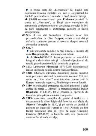 în prima carte din „Elementele” lui Euclid este
cunoscută teorema împărţirii cu rest şi „algoritmul lui
Euclid” pentru aflarea c.m.m.d.c. a două numere întregi
    85-168 matematicianul grec Ptolemeu prezintă în
cartea sa „Almagest”, pe lângă vaste cunoştinţe de
astronomie şi trigonometrie şi diviziunea cercului în 360
de părţi congruente şi exprimarea acestora în fracţii
sexagesimale.
 Sec. 3 s-a dat formularea teoremei celor trei
 perpendiculare de către Pappos; acesta a mai dat şi
 definiţia conicelor precum şi teorema despre volumul
 corpurilor de rotaţie
 Sec. 7
     sunt cunoscute regulile de trei directă şi inversă de
 către Bragmagupta, matematician indian;
      Arhimede(287-212 î.e.n) precursor al calculului
 integral, a determinat aria şi volumul elipsoidului de
 rotaţie şi ale hiperboloidului de rotaţie cu pânze.
 1202- Leonardo Fibonacci (1170-1240) matematician
 italian introduce notaţia pentru fracţia ordinară;
 1228- Fibonacci introduce denumirea pentru numărul
 zero, precum şi sistemul de numeraţie zecimal. Tot prin
 opera sa „Liber abaci” sunt introduse pentru dată în
 Europa numerele negative, fiind interpretate ca datorii;
 1150- este descrisă extragerea rădăcinii pătrate şi a celei
 cubice în cartea „ Lilavati” a matematicianului indian
 Bhaskara(1114-1185), tot el prezintă şi operaţiile de
 înmulţire şi împărţire cu numere negative;
 1515- rezolvarea ecuaţiilor de gradul al treilea cu o
 necunoscută de către Scipio del Fero, iar mai târziu de
 Niccolo Tartaglia în 1530, şi pe acelea de gradul al
 patrulea de Ludovico Ferrari în 1545. Acestea au fost
 făcute cunoscute abia în 1545 de către Girolamo
 Cardano(1502-1576) în lucrările sale, deşi promisese
 autorilor lor să nu le divulge;



                                                      109
 