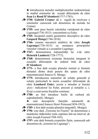 introducerea metodei multiplicatorilor nedeterminaţi
în studiul sistemelor de ecuaţii diferenţiale de către
Jean Le Rond D’Alembert(1717-1783);
1750- Gabriel Cramer dă o regulă de rezolvare a
sistemelor cunoscută sub denumirea de metoda lui
Cramer;
1755- sunt puse bazele calculului variaţional de către
Lagrange(1736-1813) concomitent cu Euler,
1765- începutul creării geometriei descriptive de către
Gaspard Monge(1746-1818);
1766- crearea mecanicii analitice de către Joseph
Lagrange(1736-1813) cu enunţarea principiului
vitezelor virtuale şi a ecuaţiilor Lagrange;
1767- demonstrarea iraţionalităţii lui π de către
Heinrich Lambert(1728-1777);
1768- demonstrarea existenţa factorului integrant la
ecuaţiile diferenţiale de ordinul întâi de către
D’Alembert;
1771- a fost dată ecuaţia planului normal şi formula
distanţei dintre două puncte din spaţiu de către
matematicianul francez G. Monge;
1775- introducerea noţiunilor de soluţie generală şi
soluţie particulară în teoria ecuaţiilor diferenţiale de
către Leonhard Euler; acesta a introdus şi funcţia
ϕ (n ) - indicatorul lui Euler, precum şi notaţiile e, i,
f(x)şi a creat teoria fracţiilor continue;
1780- au fost introduse liniile de curbură ale
suprafeţelor(G. Monge);
       sunt descoperite funcţiile automorfe de
matematicianul francez Henri Poincare(1854-1912);
1785- a fost dată ecuaţia planului tangent(G. Monge);
1796- este dată „Teorema lui Fourier” de determinare a
numărului rădăcinilor reale cuprinse într-un interval, de
către Joseph Fourier(1768-183);
1797- este dată formula creşterilor finite, cunoscută sub
denumirea de „teorema lui Lagrange”;


                                                   112
 