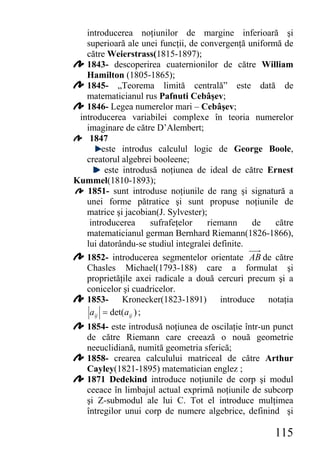 introducerea noţiunilor de margine inferioară şi
   superioară ale unei funcţii, de convergenţă uniformă de
   către Weierstrass(1815-1897);
   1843- descoperirea cuaternionilor de către William
   Hamilton (1805-1865);
   1845- „Teorema limită centrală” este dată de
   matematicianul rus Pafnuti Cebâşev;
   1846- Legea numerelor mari – Cebâşev;
 introducerea variabilei complexe în teoria numerelor
   imaginare de către D’Alembert;
    1847
         este introdus calculul logic de George Boole,
   creatorul algebrei booleene;
          este introdusă noţiunea de ideal de către Ernest
Kummel(1810-1893);
   1851- sunt introduse noţiunile de rang şi signatură a
   unei forme pătratice şi sunt propuse noţiunile de
   matrice şi jacobian(J. Sylvester);
    introducerea        sufrafeţelor riemann     de   către
   matematicianul german Bernhard Riemann(1826-1866),
   lui datorându-se studiul integralei definite.
   1852- introducerea segmentelor orientate AB de către
   Chasles Michael(1793-188) care a formulat şi
   proprietăţile axei radicale a două cercuri precum şi a
   conicelor şi cuadricelor.
   1853- Kronecker(1823-1891) introduce notaţia
    a ij = det(a ij ) ;
   1854- este introdusă noţiunea de oscilaţie într-un punct
   de către Riemann care creează o nouă geometrie
   neeuclidiană, numită geometria sferică;
   1858- crearea calculului matriceal de către Arthur
   Cayley(1821-1895) matematician englez ;
   1871 Dedekind introduce noţiunile de corp şi modul
   ceeace în limbajul actual exprimă noţiunile de subcorp
   şi Z-submodul ale lui C. Tot el introduce mulţimea
   întregilor unui corp de numere algebrice, definind şi

                                                      115
 