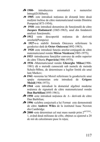 1900-     introducerea    axiomatică     a    numerelor
întregi(D.Hilbert);
1905- este introdusă noţiunea de distanţă între două
mulţimi închise de către matematicianul român Dimitrie
Pompeiu(1873-1954);
 1910- este introdusă denumirea de funcţională de către
Jacques Hadamard (1865-1963), unul din fondatorii
analizei funcţionale;
1912 -este descoperită noţiunea de derivată
areolară(Pompeiu)
 1927-s-a stabilit formula Onicescu referitoare la
geodezice dată de Octav Onicescu(1892-1983);
 1928 -este introdusă funcţia areolar-conjugată de către
matematicianul român Miron Nicolescu(1903-1975);
1933 -introducerea funcţiilor convexe de ordin superior
de către Tiberiu Popoviciu(1906-1975);
1936 -Matematicianul român Gheorghe Mihoc(1906-
1981) dă o metodă cunoscută sub numele de metoda
Schulz-Mihoc, de determinare a legilor limită ale unui
lanţ Markov;
1941 -teorema lui Moisil referitoare la geodezicele unui
spaţiu riemannian este introdusă de Grigore
Moisil(1906-1973);
1944 -este introdusă în domeniul algebrei moderne
noţiunea de signatură de către matematicianul român
Dan Barbilian(1895-1961);
1950 -este introdusă noţiunea de Δ - derivată de către
Dan Barbilian;
1996 -celebra conjectură a lui Fermat este demonstrată
de către Andrew Wiles de la institutul Isaac Newton
din Cambridge.
2000 -este determinat cel mai mare număr prim 26972593-
1, având două milioane de cifre, obţinut cu ajutorul a 20
de mii de calculatoare puse în reţea;




                                                   117
 