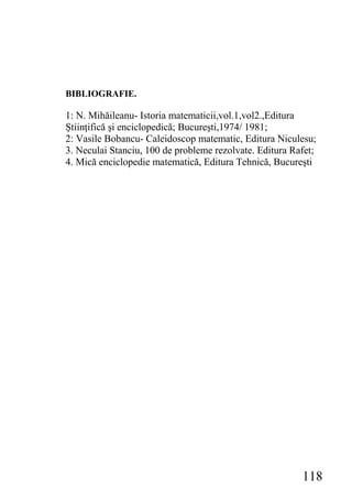 BIBLIOGRAFIE.

1: N. Mihăileanu- Istoria matematicii,vol.1,vol2.,Editura
Ştiinţifică şi enciclopedică; Bucureşti,1974/ 1981;
2: Vasile Bobancu- Caleidoscop matematic, Editura Niculesu;
3. Neculai Stanciu, 100 de probleme rezolvate. Editura Rafet;
4. Mică enciclopedie matematică, Editura Tehnică, Bucureşti




                                                         118
 