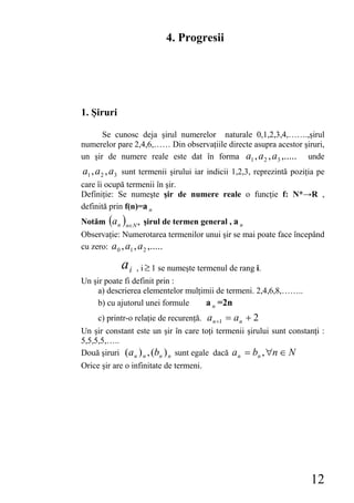 4. Progresii




1. Şiruri

      Se cunosc deja şirul numerelor naturale 0,1,2,3,4,…….,şirul
numerelor pare 2,4,6,…… Din observaţiile directe asupra acestor şiruri,
un şir de numere reale este dat în forma a1 , a 2 , a3 ,..... unde
a1 , a 2 , a3 sunt termenii şirului iar indicii 1,2,3, reprezintă poziţia pe
care îi ocupă termenii în şir.
Definiţie: Se numeşte şir de numere reale o funcţie f: N*→R ,
definită prin f(n)=a n
Notăm (a n )n∈N * şirul de termen general , a n
Observaţie: Numerotarea termenilor unui şir se mai poate face începând
cu zero: a 0 , a1 , a 2 ,.....

            ai   , i ≥ 1 se numeşte termenul de rang i.
Un şir poate fi definit prin :
    a) descrierea elementelor mulţimii de termeni. 2,4,6,8,……..
    b) cu ajutorul unei formule    a n =2n
     c) printr-o relaţie de recurenţă. a n +1 = a n + 2
Un şir constant este un şir în care toţi termenii şirului sunt constanţi :
5,5,5,5,…..
Două şiruri ( a n ) n , (bn ) n sunt egale dacă a n = bn , ∀n ∈ N
Orice şir are o infinitate de termeni.




                                                                       12
 