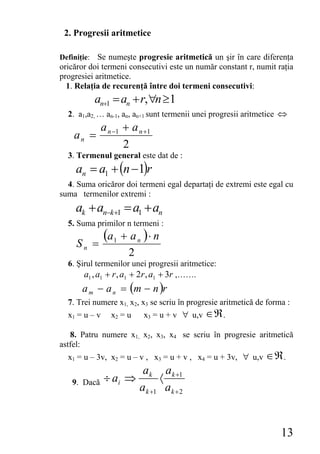 2. Progresii aritmetice

Definiţie: Se numeşte progresie aritmetică un şir în care diferenţa
oricăror doi termeni consecutivi este un număr constant r, numit raţia
progresiei aritmetice.
  1. Relaţia de recurenţă între doi termeni consecutivi:
          an+1 = an + r, ∀n ≥1
  2. a1,a2, … an-1, an, an+1 sunt termenii unei progresii aritmetice ⇔
               a n −1 + a n +1
    an =
                      2
  3. Termenul general este dat de :
    an = a1 + (n −1)r
  4. Suma oricăror doi termeni egal departaţi de extremi este egal cu
suma termenilor extremi :
    ak + an−k+1 = a1 + an
  5. Suma primilor n termeni :
               (a1 + a n ) ⋅ n
     Sn =
                       2
  6. Şirul termenilor unei progresii aritmetice:
       a1 , a1 + r , a1 + 2r , a1 + 3r ,…….
      a m − a n = (m − n )r
  7. Trei numere x1, x2, x3 se scriu în progresie aritmetică de forma :
  x1 = u – v      x2 = u    x3 = u + v ∀ u,v ∈ ℜ .

   8. Patru numere x1, x2, x3, x4 se scriu în progresie aritmetică
astfel:
  x1 = u – 3v, x2 = u – v , x3 = u + v , x4 = u + 3v, ∀ u,v ∈ ℜ .
                            ak ak +1
   9. Dacă     ÷ ai ⇒           〈
                           ak +1 ak + 2


                                                                    13
 
