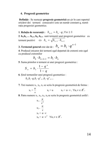 4. Progresii geometrice

 Definiţie : Se numeşte progresie geometrică un şir în care raportul
oricăror doi termeni consecutivi este un număr constant q, numit
raţia progresiei geometrice.

1. Relaţia de recurenţă : b n +1 = b n ⋅ q , ∀ n ≥ 1
2. b1,b2, … bn-1, bn, bn+1 sunt termenii unei progresii geometrice cu
termeni pozitivi         ⇔ bn =               b n −1 ⋅ b n + 1
                                                                    n −1
3. Termenul general este dat de : b n = b1 ⋅ q
4. Produsul oricaror doi termeni egal departati de extremi este egal
cu produsul extremilor
                  bk ⋅ bn − k +1 = b1 ⋅ bn
5. Suma primilor n termeni ai unei progresii geometrice :
                    1− qn
      Sn     = b1 ⋅
                    1− q
6. Şirul termenilor unei progresii geometrice :
       b1 , b1 ⋅ q, b1 ⋅ q 2 ,...b1 ⋅ q n ,....

7. Trei numere x1, x2, x3 se scriu în progresie geometrică de forma :
                   u
           x1 =                      x2 = u              x3 = u ⋅ v , ∀u , v ∈ R*+
                   v
8. Patru numere x1, x2, x3, x4 se scriu în progresie geometrică astfel :
                            u
                       x1 =
                            v3
                            u
                       x2 =
                            v
                       x3 = u ⋅ v
                       x4 = u ⋅ v 3 ∀u , v ∈ R*+




                                                                                     14
 