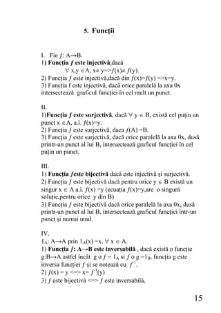 5. Funcţii


I. Fie ƒ: A→B.
1) Funcţia ƒ este injectivă,dacă
          ∀ x,y ∈A, x≠ y=>ƒ(x)≠ ƒ(y).
2) Funcţia ƒ este injectivă,dacă din ƒ(x)=ƒ(y) =>x=y.
3) Funcţia f este injectivă, dacă orice paralelă la axa 0x
intersectează graficul funcţiei în cel mult un punct.

II.
1)Funcţia ƒ este surjectivă, dacă ∀ y ∈ B, există cel puţin un
punct x ∈A, a.î. ƒ(x)=y.
2) Funcţia ƒ este surjectivă, daca ƒ(A) =B.
3) Funcţia ƒ este surjectivă, dacă orice paralelă la axa 0x, dusă
printr-un punct al lui B, intersectează graficul funcţiei în cel
puţin un punct.

III.
1) Funcţia ƒeste bijectivă dacă este injectivă şi surjectivă.
2) Funcţia ƒ este bijectivă dacă pentru orice y ∈ B există un
singur x ∈ A a.î. ƒ(x) =y (ecuaţia ƒ(x)=y,are o singură
soluţie,pentru orice y din B)
3) Funcţia ƒ este bijectivă dacă orice paralelă la axa 0x, dusă
printr-un punct al lui B, intersectează graficul funcţiei într-un
punct şi numai unul.

IV.
1A: A→A prin 1A(x) =x, ∀ x ∈ A.
1) Funcţia ƒ: A→B este inversabilă , dacă există o funcţie
g:B→A astfel încât g o ƒ = 1A si ƒ o g =1B, funcţia g este
inversa funcţiei ƒ şi se notează cu ƒ-1.
2) ƒ(x) = y <=> x= ƒ-1(y)
3) ƒ este bijectivă <=> ƒ este inversabilă.

                                                                15
 