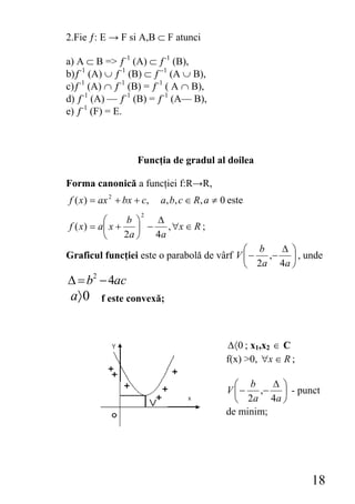 2.Fie ƒ: E → F si A,B ⊂ F atunci

a) A ⊂ B => ƒ-1 (A) ⊂ ƒ-1 (B),
b)ƒ-1 (A) ∪ ƒ-1 (B) ⊂ ƒ--1 (A ∪ B),
c)ƒ-1 (A) ∩ ƒ-1 (B) = ƒ-1 ( A ∩ B),
d) ƒ-1 (A) — ƒ-1 (B) = ƒ-1 (A— B),
e) ƒ-1 (F) = E.



                   Funcţia de gradul al doilea

Forma canonică a funcţiei f:R→R,
f ( x) = ax 2 + bx + c,   a, b, c ∈ R, a ≠ 0 este
                    2
           ⎛     b ⎞    Δ
f ( x ) = a⎜ x +    ⎟ −    , ∀x ∈ R ;
           ⎝     2a ⎠   4a
                                            ⎛ b   Δ⎞
Graficul funcţiei este o parabolă de vârf V ⎜ − ,− ⎟ , unde
                                            ⎝ 2a 4a ⎠
Δ = b2 − 4ac
 a〉 0    f este convexă;



                                            Δ〈0 ; x1,x2 ∈ C
                                            f(x) >0, ∀x ∈ R ;

                                              ⎛ b     Δ⎞
                                            V⎜−    ,− ⎟ - punct
                                              ⎝ 2a 4a ⎠
                                            de minim;




                                                                18
 
