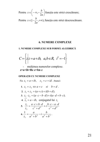 ⎛      b ⎞
Pentru x ∈ ⎜ − ∞,− ⎟ funcţia este strict crescătoare;
           ⎝      2a ⎠
               b
Pentru x ∈ [− ,+∞), funcţia este strict descrescătoare.
              2a




                       6. NUMERE COMPLEXE

1. NUMERE COMPLEXE SUB FORMĂ ALGEBRICĂ


    ⎧                              ⎫
C = ⎨z z = a + ib, a, b ∈R, i2 = −1⎬
    ⎩                              ⎭
   - mulţimea numerelor complexe.
 z=a+ib=Re z+Im z

OPERAŢII CU NUMERE COMPLEXE
 Fie z1 = a + ib,       z 2 = c + id . Atunci:

  1. z1 = z 2 ⇔ a = c          si    b=d.
  2. z1 + z 2 = ( a + c ) + i (b + d ).
  3. z1 ⋅ z 2 = ( a ⋅ c − b ⋅ d ) + i ( a ⋅ d + b ⋅ c).
  4. z1 = a − ib, conjugatul lui z1
       z1 a ⋅ c + b ⋅ d    b⋅c − a⋅d
  5.      = 2           +i 2
      z2     c +d   2
                            c +d2
     1       a           b
  6.     = 2      −i 2        .
     z1 a + b   2
                       a + b2




                                                          21
 