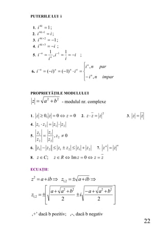 PUTERILE LUI i

 1. i
        4k
           = 1;
        4 k +1
 2. i        = i;
      4k +2
 3. i        = −1 ;
      4 k +3
 4. i        = −i ;
      −n       1 −1 1
 5. i = n , i = = −i ;
              i     i
                                  ⎧i n , n par
       −n                         ⎪
6. i         = (−i ) = (−1) ⋅ i = ⎨
                   n       n   n

                                  ⎪− i n , n impar
                                  ⎩

PROPRIETĂŢILE MODULULUI

 z = a 2 + b 2 - modulul nr. complexe

                                                  2
1. z ≥ 0, z = 0 ⇔ z = 0            2. z ⋅ z = z                     3. z = z

4. z1 ⋅ z 2 = z1 ⋅ z 2

     z1   z1
5.      =    , z2 ≠ 0
     z2   z2
                                                                n
6.   z1 − z 2 ≤ z1 ± z 2 ≤ z1 + z 2         7. z
                                                      n
                                                          = z

8. z ∈ C ;        z ∈ R ⇔ Im z = 0 ⇔ z = z

ECUAŢII:

z2 = a + ib ⇒ z1,2 = ± a + ib ⇒
        ⎡ a + a2 + b2    − a + a2 + b2 ⎤
z1,2 = ±⎢             ±i               ⎥
        ⎢     2                2       ⎥
        ⎣                              ⎦

‚+’ dacă b pozitiv; ‚-‚ dacă b negativ
                                                                               22
 