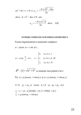 − b ± b 2 − 4ac
ax 2 + bx + c = 0 ⇒ x1, 2 =
                                        2a
daca Δ = b 2 − 4ac ≥ 0 sau
                              −b±i −Δ
                   x1, 2 =            daca                Δ〈0
                                 2a




        NUMERE COMPLEXE SUB FORMĂ GEOMETRICĂ

Forma trigonometrică a numerelor complexe:

z= ρ (cos ϕ + i sin ϕ ) ,

                              ⎧0,      (a, b) ∈ I
                              ⎪
             b                ⎪
ϕ = arctg      + kπ ,     k = ⎨1,      ( a , b ) ∈ II , III
             a                ⎪
                              ⎪ 2,     ( a , b ) ∈ IV
                              ⎩


 ρ    = z = a + b se numeşte raza polară a lui z
                   2      2



Fie z1= ρ 1 (cos ϕ 1 + i sin ϕ 1 ) şi z2= ρ 2 (cos ϕ 2 + i sin ϕ 2 ) ;


z1=z2 ρ 1 = ρ 2 , si exista k ∈ Z a.i ϕ 1 = ϕ 2 + kπ

z1 ⋅ z 2 = ρ 1 ⋅ ρ 2 [cos(ϕ 1 + ϕ 2 ) + i sin(ϕ 1 + ϕ 2 )
z1 = ρ 1 (cos ϕ 1 − i sin ϕ 1 )




                                                                         23
 