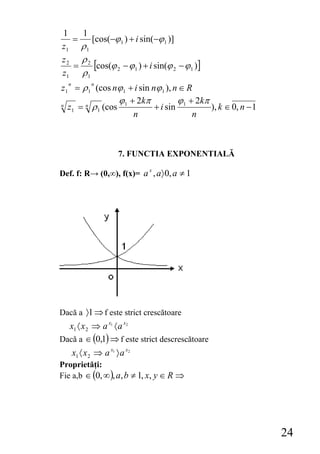 1   1
  =    [cos(−ϕ 1 ) + i sin(−ϕ 1 )]
z1 ρ 1
z2 ρ2
  =     [cos(ϕ 2 − ϕ1 ) + i sin(ϕ 2 − ϕ1 )]
z1 ρ 1
z1 = ρ 1 (cos nϕ 1 + i sin nϕ 1 ), n ∈ R
  n          n


               ϕ + 2kπ
n z = n ρ (cos 1
                                    ϕ + 2kπ
   1      1                 + i sin 1       ), k ∈ 0, n − 1
                    n                   n



                       7. FUNCTIA EXPONENTIALĂ

Def. f: R→ (0,∞), f(x)= a x , a〉 0, a ≠ 1




Dacă a 〉1 ⇒ f este strict crescătoare
  x1 〈 x 2 ⇒ a x1 〈 a x2
Dacă a ∈ (0,1) ⇒ f este strict descrescătoare
      x1 〈 x 2 ⇒ a x1 〉 a x2
Proprietăţi:
Fie a,b ∈ (0, ∞ ), a, b ≠ 1, x, y ∈ R ⇒




                                                              24
 