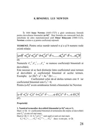 8. BINOMUL LUI NEWTON




       În 1664 Isaac Newton (1643-1727) a găsit următoarea formulă
pentru dezvoltarea binomului (a+b)n. Deşi formula era cunoscută încă din
antichitate de către matematicianul arab Omar Khayyam (1040-1123),
Newton a extins-o şi pentru coeficienţi raţionali.

TEOREMĂ: Pentru orice număr natural n şi a şi b numere reale
există relaţia:

(a+b)n =Cn0an +Cn1an−1⋅b+Cn2an−2 ⋅b2 +..........nkan−k ⋅bk +.....Cnnbn
                                            +C                 +
(1)
                  0     1          n
Numerele C n , C n ,...., C n se numesc coeficienţii binomiali ai
dezvoltării;
Este necesar să se facă distincţie între coeficientul unui termen
al dezvoltării şi coeficientul binomial al acelui termen.
Exemplu: (a+2b)4= a4 + 4a 3 .2b+…..
              Coeficientul celui de-al doilea termen este 8 iar
coeficientul binomial este C41 =4;
Pentru (a-b)n avem următoarea formă a binomului lui Newton:


(a−b)n =Cn0an −Cn1an−1 ⋅b+Cn2an−2 ⋅b2 −..........(−1)kCnkan−k ⋅bk +..... (−1)nCnnbn
                                             .+                       +
(1’)

Proprietăţi:

1. Numărul termenilor dezvoltării binomului (a+b)n este n+1;
Dacă n=2k ⇒ coeficientul binomial al termenului din mijloc al dezvoltării
este Cnk şi este cel mai mare.
Dacă n=2k+1 ⇒ Cnk şi Cnk+1 sunt egali şi sunt cei mai mari;
    Cno<Cn1<……<Cnk >Cnk+1>…..>Cnn daca n este par, n=2k

                                                                                      28
 