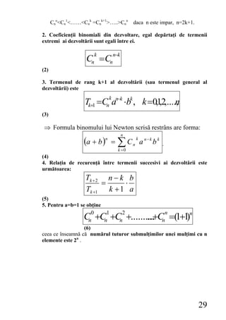Cno<Cn1<……<Cnk =Cnk+1>…..>Cnn daca n este impar, n=2k+1.

2. Coeficienţii binomiali din dezvoltare, egal depărtaţi de termenii
extremi ai dezvoltării sunt egali între ei.

                       k         n−k
                    Cn = Cn
(2)

3. Termenul de rang k+1 al dezvoltării (sau termenul general al
dezvoltării) este
                             k
                   Tk+1 =Cn an−k ⋅bk , k =0,12,....,
                                             , n
(3)

 ⇒ Formula binomului lui Newton scrisă restrâns are forma:
                                       n
                   (a + b )n = ∑ C n k a n − k b k .
                                   k =0
(4)
4. Relaţia de recurenţă între termenii succesivi ai dezvoltării este
următoarea:
                   Tk + 2 n − k b
                         =     ⋅
                   Tk +1 k + 1 a
(5)
5. Pentru a=b=1 se obţine
                       0   1    2                n
                   C +C +C +.......... C =(1+1
                     n    n    n   ...+       ) n
                                                            n

                   (6)
ceea ce înseamnă că numărul tuturor submulţimilor unei mulţimi cu n
elemente este 2n .




                                                                 29
 