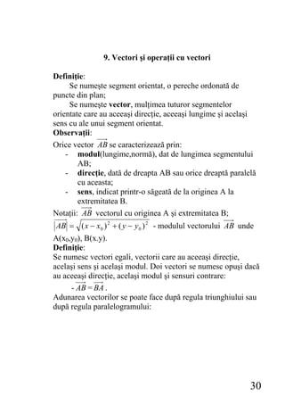 9. Vectori şi operaţii cu vectori

Definiţie:
     Se numeşte segment orientat, o pereche ordonată de
puncte din plan;
     Se numeşte vector, mulţimea tuturor segmentelor
orientate care au aceeaşi direcţie, aceeaşi lungime şi acelaşi
sens cu ale unui segment orientat.
Observaţii:
Orice vector AB se caracterizează prin:
    - modul(lungime,normă), dat de lungimea segmentului
        AB;
    - direcţie, dată de dreapta AB sau orice dreaptă paralelă
        cu aceasta;
    - sens, indicat printr-o săgeată de la originea A la
        extremitatea B.
Notaţii: AB vectorul cu originea A şi extremitatea B;
AB = ( x − x 0 ) 2 + ( y − y 0 ) 2 - modulul vectorului AB unde
A(x0,y0), B(x.y).
Definiţie:
Se numesc vectori egali, vectorii care au aceeaşi direcţie,
acelaşi sens şi acelaşi modul. Doi vectori se numesc opuşi dacă
au aceeaşi direcţie, acelaşi modul şi sensuri contrare:
     - AB = BA .
Adunarea vectorilor se poate face după regula triunghiului sau
după regula paralelogramului:




                                                             30
 