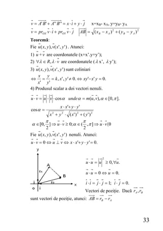 v = A' B ' + A' ' B ' ' = x ⋅ i + y ⋅ j       x=xB- xA, y=yB- yA
v = prOX v ⋅ i + prOY v ⋅ j            AB = ( x B − x A ) 2 + ( y B − y A ) 2
Teoremă:
Fie u ( x, y ), v( x' , y ' ) . Atunci:
1) u + v are coordonatele (x+x’.y+y’);
2) ∀λ ∈ R, λ ⋅ v are coordonatele ( λ x’, λ y’);
3) u ( x, y ), v( x' , y ' ) sunt coliniari
    x       y
⇔ = = k , x' , y ' ≠ 0. ⇔ xy '− x' y = 0.
    x' y '
4) Produsul scalar a doi vectori nenuli.

u ⋅ v = u ⋅ v ⋅ cos α unde α = m(u, v), α ∈ [0, π ].
                     x ⋅ x'+ y ⋅ y '
cos α =
              x 2 + y 2 ⋅ ( x' ) 2 + ( y ' ) 2
        π                    π
 α ∈ [0, ] ⇒ u ⋅ v ≥ 0; α ∈ ( , π ] ⇒ u ⋅ v〈0
          2                           2
Fie u ( x, y ), v( x' , y ' ) nenuli. Atunci:
u ⋅ v = 0 ⇔ u ⊥ v ⇔ x ⋅ x'+ y ⋅ y ' = 0.


                                                     2
                                          u ⋅ u = u ≥ 0, ∀u.

                                          u ⋅ u = 0 ⇔ u = 0.

                                          i ⋅ i = j ⋅ j = 1; i ⋅ j = 0.
                                          Vectori de poziţie. Dacă rA , rB
sunt vectori de poziţie, atunci: AB = rB − rA



                                                                                33
 