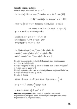 Ecuaţii trigonometrice
Fie x un unghi, a un număr real şi k ∈ Z .

sin x = a, a ≤ 1 ⇒ x = (−1) k arcsin a + kπ , dacă a ∈ [0,1]

                     = ( − 1)
                                k +1
                                       arcsin a + kπ , dac ă a ∈ [ − 1,0 ]

cos x = a, a ≤ 1 ⇒ x = ± arccos a + 2kπ , dacă a ∈ [0,1]

                    = ± arccos a + ( 2 k + 1)π , dac ă a ∈ [ − 1,0 ]
tgx = a, a ∈ R ⇒ x = arctga + kπ

arcsin(sin x) = a ⇒ x = (−1) k a + kπ
arccos(cos x) = a ⇒ x = ± a + 2kπ
arctg (tgx) = a ⇒ x = a + kπ


sin f ( x) = sin g ( x) ⇒ f ( x) = (−1) k g ( x) + kπ
cos f ( x) = cos g ( x) ⇒ f ( x) = ± g ( x) + 2kπ
tgf ( x) = tgg ( x) ⇒ f ( x) = g ( x) + kπ , k ∈ Z

Ecuaţii trigonometrice reductibile la ecuaţii care conţin aceeaşi
funcţie a aceluiaşi unghi;
Ecuaţii omogene în sin x şi cos x de forma: asin x+bcos x=0; asin2
x+bsin x .cos x+ ccos2 x=0
Ecuaţii trigonometrice care se rezolvă prin descompuneri în factori;
Ecuaţii simetrice în sin x şi cos x;
Ecuaţii de forma:
                                                               c
a sin x + b cos x + c = 0 : a ⇒ sin x + tgϕ cos x = −            ⇒
                                                               a
                       c
x + ϕ = (−1) k arcsin(− cos ϕ ) + kπ
                       a
 a sin x + b cos x ≤              a2 + b2
Observaţie importantă: Prin ridicarea la putere a unei ecuaţii
trigonometrice pot apărea soluţii străine iar prin împărţirea unei ecuaţii
trigonometrice se pot pierde soluţii;


                                                                             36
 