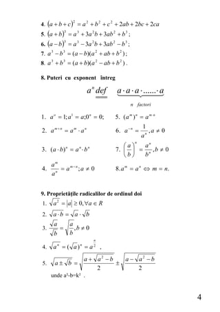 4. (a + b + c ) = a 2 + b 2 + c 2 + 2ab + 2bc + 2ca
                   2


5. (a + b ) = a 3 + 3a 2 b + 3ab 2 + b 3 ;
              3


6. (a − b ) = a 3 − 3a 2 b + 3ab 2 − b 3 ;
              3


7. a 3 − b 3 = (a − b)(a 2 + ab + b 2 ) ;
8. a 3 + b 3 = (a + b)(a 2 − ab + b 2 ) .

8. Puteri cu exponent întreg

                           a n def    a ⋅ a ⋅ a ⋅ ......⋅ a
                                             n factori

1. a o = 1; a1 = a;0 n = 0;          5. ( a m ) n = a m ⋅ n
                                                   1
2. a m + n = a m ⋅ a n               6. a − n =       ,a ≠ 0
                                                   an
                                               n
                                        ⎛a⎞  an
3. ( a ⋅ b ) = a ⋅ b
              n        n    n
                                     7. ⎜ ⎟ = n , b ≠ 0
                                        ⎝b⎠  b
     am
4.     n
         = am−n ; a ≠ 0              8. a m = a n ⇔ m = n.
     a


9. Proprietăţile radicalilor de ordinul doi
1.   a 2 = a ≥ 0, ∀a ∈ R
2.   a ⋅b = a ⋅ b
      a           a
3.        =         ,b ≠ 0
      b           b
                                n
4.   an = ( a )n = a 2 ,
                           a + a2 − b   a − a2 − b
5.    a± b =                          ±
                               2            2
     unde a²-b=k² .


                                                               4
 
