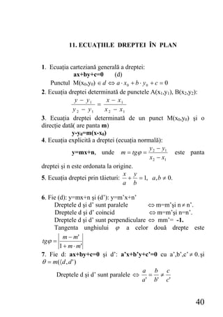 11. ECUAŢIILE DREPTEI ÎN PLAN


1. Ecuaţia carteziană generală a dreptei:
              ax+by+c=0       (d)
    Punctul M(x0,y0) ∈ d ⇔ a ⋅ x0 + b ⋅ y 0 + c = 0
2. Ecuaţia dreptei determinată de punctele A(x1,y1), B(x2,y2):
              y − y1       x − x1
                       =
             y 2 − y1     x 2 − x1
3. Ecuaţia dreptei determinată de un punct M(x0,y0) şi o
direcţie dată( are panta m)
             y-y0=m(x-x0)
4. Ecuaţia explicită a dreptei (ecuaţia normală):
                                            y − y1
             y=mx+n, unde m = tgϕ = 2                este panta
                                            x 2 − x1
dreptei şi n este ordonata la origine.
                                  x y
5. Ecuaţia dreptei prin tăieturi: + = 1, a, b ≠ 0.
                                  a b

6. Fie (d): y=mx+n şi (d’): y=m’x+n’
     Dreptele d şi d’ sunt paralele        ⇔ m=m’şi n ≠ n’.
      Dreptele d şi d’ coincid             ⇔ m=m’şi n=n’.
     Dreptele d şi d’ sunt perpendiculare ⇔ mm’= -1.
     Tangenta unghiului ϕ a celor două drepte este
         m − m'
tgϕ =
        1 + m ⋅ m'
7. Fie d: ax+by+c=0 şi d’: a’x+b’y+c’=0 cu a’,b’,c’ ≠ 0. şi
θ = m(〈 d , d ' )
                                        a b c
      Dreptele d şi d’ sunt paralele ⇔ = ≠
                                        a ' b' c '


                                                           40
 