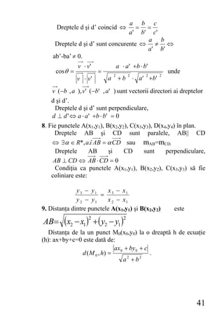 a b c
      Dreptele d şi d’ coincid ⇔     = =
                                  a ' b' c '
                                        a b
     Dreptele d şi d’ sunt concurente ⇔ ≠ ⇔
                                        a ' b'
    ab’-ba’ ≠ 0.
               v ⋅ v'               a ⋅ a ' +b ⋅ b '
     cos θ =            =                                      unde
                                2          2        2      2
               v ⋅ v'       a       +b         ⋅ a ' +b'

    v (−b , a ), v' (−b' , a ' ) sunt vectorii directori ai dreptelor
    d şi d’.
      Dreptele d şi d’ sunt perpendiculare,
    d ⊥ d ' ⇔ a ⋅ a ' +b ⋅ b ' = 0
8. Fie punctele A(x1,y1), B(x2,y2), C(x3,y3), D(x4,y4) în plan.
     Dreptele AB şi CD sunt paralele, AB|| CD
    ⇔ ∃α ∈ R*, a.î AB = α CD sau mAB=mCD.
      Dreptele      AB        şi   CD    sunt     perpendiculare,
     AB ⊥ CD ⇔ AB ⋅ CD = 0
      Condiţia ca punctele A(x1,y1), B(x2,y2), C(x3,y3) să fie
    coliniare este:

              y 3 − y1     x − x1
                       = 3
              y 2 − y1    x 2 − x1
9. Distanţa dintre punctele A(x1,y1) şi B(x2,y2)                 este

AB= (x2 − x1 ) + ( y2 − y1 )
                   2                   2

  Distanţa de la un punct M0(x0,y0) la o dreaptă h de ecuaţie
(h): ax+by+c=0 este dată de:
                              ax0 + by 0 + c
               d ( M 0 , h) =                .
                                 a2 + b2




                                                                        41
 