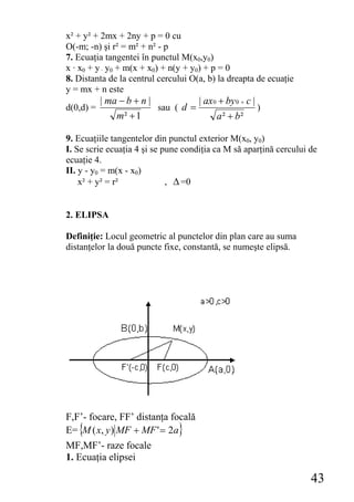 x² + y² + 2mx + 2ny + p = 0 cu
O(-m; -n) şi r² = m² + n² - p
7. Ecuaţia tangentei în punctul M(x0,y0)
x · x0 + y · y0 + m(x + x0) + n(y + y0) + p = 0
8. Distanta de la centrul cercului O(a, b) la dreapta de ecuaţie
y = mx + n este
           | ma − b + n |           | ax 0 + by 0 + c |
d(0,d) =                  sau ( d =                     )
               m² + 1                     a ² + b²

9. Ecuaţiile tangentelor din punctul exterior M(x0, y0)
I. Se scrie ecuaţia 4 şi se pune condiţia ca M să aparţină cercului de
ecuaţie 4.
II. y - y0 = m(x - x0)
    x² + y² = r²             , Δ =0


2. ELIPSA

Definiţie: Locul geometric al punctelor din plan care au suma
distanţelor la două puncte fixe, constantă, se numeşte elipsă.




F,F’- focare, FF’ distanţa focală
E= {M ( x, y ) MF + MF ' = 2a}
MF,MF’- raze focale
1. Ecuaţia elipsei

                                                                    43
 