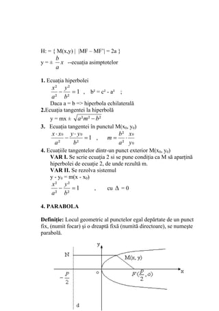 H: = { M(x,y) | |MF – MF’| = 2a }
      b
y=±     x --ecuaţia asimptotelor
      a

1. Ecuaţia hiperbolei
    x² y ²
       −   = 1 , b² = c² - a² ;
    a ² b²
    Daca a = b => hiperbola echilaterală
2.Ecuaţia tangentei la hiperbolă
    y = mx ± a ² m² − b ²
3. Ecuaţia tangentei în punctul M(x0, y0)
    x ⋅ x0 y ⋅ y 0                 b² x0
          −        =1 ,      m=      ⋅
     a²     b²                     a² y0
4. Ecuaţiile tangentelor dintr-un punct exterior M(x0, y0)
    VAR I. Se scrie ecuaţia 2 si se pune condiţia ca M să aparţină
    hiperbolei de ecuaţie 2, de unde rezultă m.
    VAR II. Se rezolva sistemul
    y - y0 = m(x - x0)
    x² y ²
       −   =1           ,    cu Δ = 0
    a ² b²

4. PARABOLA

Definiţie: Locul geometric al punctelor egal depărtate de un punct
fix, (numit focar) şi o dreaptă fixă (numită directoare), se numeşte
parabolă.




                                                                   45
 