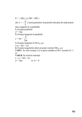 P: = { M(x, y) | MF = MN }
             p
(d): x = −     ( locul geometric al punctelor din plan de unde putem
             2
duce tangente la o parabolă).
1. Ecuaţia parabolei
y² = 2px
2. Ecuaţia tangentei la parabolă
              P
y = mx +
             2m
3. Ecuaţia tangentei în M (x0, y0)
y·y0 = p(x + x0)
4. Ecuatia tangentelor dintr-un punct exterior M(x0, y0)
VAR I. Se scrie ecuaţia 2 şi se pune condiţia ca M ∈ (ecuatia 2) =>
m
VAR II. Se rezolvă sistemul
y - y0 = m(x - x0)
y² = 2px           cu Δ = 0




                                                                  46
 