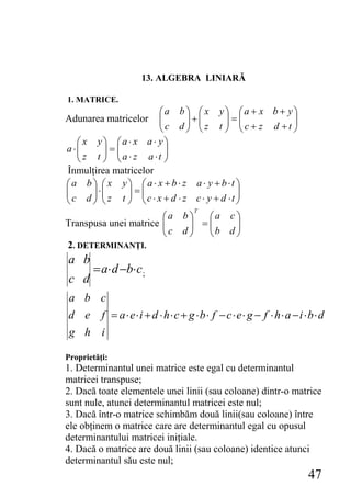 13. ALGEBRA LINIARĂ

1. MATRICE.
                       ⎛a b ⎞ ⎛ x y⎞ ⎛a + x b + y⎞
Adunarea matricelor    ⎜c d ⎟+⎜z t ⎟ = ⎜c + z d +t ⎟
                       ⎜        ⎟ ⎜       ⎟ ⎜      ⎟
                       ⎝        ⎠ ⎝       ⎠ ⎝      ⎠
   ⎛ x y⎞ ⎛a⋅ x a ⋅ y⎞
a ⋅⎜
   ⎜     ⎟=⎜
         ⎟ ⎜             ⎟
                         ⎟
   ⎝ z t ⎠ ⎝ a ⋅ z a ⋅t ⎠
Înmulţirea matricelor
⎛a b ⎞ ⎛ x y⎞ ⎛a ⋅ x + b ⋅ z a ⋅ y + b⋅t ⎞
⎜ c d ⎟⋅⎜ z t ⎟ = ⎜c ⋅ x + d ⋅ z c ⋅ y + d ⋅t ⎟
⎜      ⎟ ⎜    ⎟ ⎜                             ⎟
⎝      ⎠ ⎝    ⎠ ⎝                             ⎠
                                T
                       ⎛a b ⎞    ⎛a c ⎞
                       ⎜ c d ⎟ = ⎜b d ⎟
Transpusa unei matrice ⎜     ⎟   ⎜    ⎟
                       ⎝     ⎠   ⎝    ⎠
2. DETERMINANŢI.
a b
       = a⋅ d −b⋅ c;
c d
 a b c
d e f = a⋅e⋅i + d ⋅ h⋅c + g ⋅b⋅ f − c⋅e⋅ g − f ⋅ h⋅ a −i ⋅b⋅ d
g h i

Proprietăţi:
1. Determinantul unei matrice este egal cu determinantul
matricei transpuse;
2. Dacă toate elementele unei linii (sau coloane) dintr-o matrice
sunt nule, atunci determinantul matricei este nul;
3. Dacă într-o matrice schimbăm două linii(sau coloane) între
ele obţinem o matrice care are determinantul egal cu opusul
determinantului matricei iniţiale.
4. Dacă o matrice are două linii (sau coloane) identice atunci
determinantul său este nul;
                                                             47
 