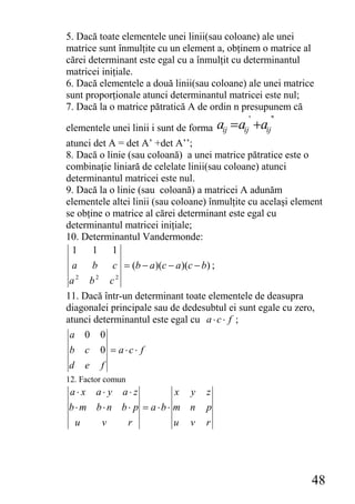 5. Dacă toate elementele unei linii(sau coloane) ale unei
matrice sunt înmulţite cu un element a, obţinem o matrice al
cărei determinant este egal cu a înmulţit cu determinantul
matricei iniţiale.
6. Dacă elementele a două linii(sau coloane) ale unei matrice
sunt proporţionale atunci determinantul matricei este nul;
7. Dacă la o matrice pătratică A de ordin n presupunem că
                                              '    ''
elementele unei linii i sunt de forma aij = aij +aij
atunci det A = det A’ +det A’’;
8. Dacă o linie (sau coloană) a unei matrice pătratice este o
combinaţie liniară de celelate linii(sau coloane) atunci
determinantul matricei este nul.
9. Dacă la o linie (sau coloană) a matricei A adunăm
elementele altei linii (sau coloane) înmulţite cu acelaşi element
se obţine o matrice al cărei determinant este egal cu
determinantul matricei iniţiale;
10. Determinantul Vandermonde:
  1    1 1
  a b c = (b − a )(c − a )(c − b) ;
 a2 b2 c2
11. Dacă într-un determinant toate elementele de deasupra
diagonalei principale sau de dedesubtul ei sunt egale cu zero,
atunci determinantul este egal cu a ⋅ c ⋅ f ;
 a 0 0
 b c 0 = a⋅c⋅ f
 d e f
12. Factor comun
 a⋅x    a⋅ y   a⋅z         x   y   z
b⋅ m b⋅ n b ⋅ p = a ⋅b ⋅ m n       p
  u      v         r       u   v   r




                                                              48
 