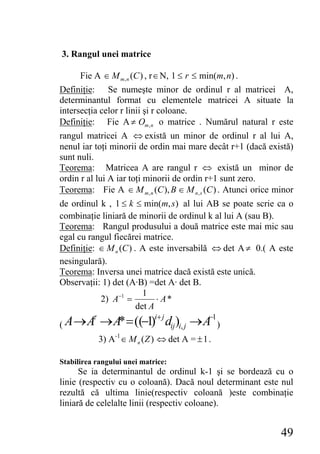 3. Rangul unei matrice

      Fie A ∈ M m , n (C ) , r ∈ N, 1 ≤ r ≤ min(m, n) .
Definiţie: Se numeşte minor de ordinul r al matricei A,
determinantul format cu elementele matricei A situate la
intersecţia celor r linii şi r coloane.
Definiţie: Fie A ≠ Om , n o matrice . Numărul natural r este
rangul matricei A ⇔ există un minor de ordinul r al lui A,
nenul iar toţi minorii de ordin mai mare decât r+1 (dacă există)
sunt nuli.
Teorema: Matricea A are rangul r ⇔ există un minor de
ordin r al lui A iar toţi minorii de ordin r+1 sunt zero.
Teorema: Fie A ∈ M m, n (C ), B ∈ M n , s (C ) . Atunci orice minor
de ordinul k , 1 ≤ k ≤ min(m, s) al lui AB se poate scrie ca o
combinaţie liniară de minorii de ordinul k al lui A (sau B).
Teorema: Rangul produsului a două matrice este mai mic sau
egal cu rangul fiecărei matrice.
Definiţie: ∈ M n (C ) . A este inversabilă ⇔ det A ≠ 0.( A este
nesingulară).
Teorema: Inversa unei matrice dacă există este unică.
Observaţii: 1) det (A·B) =det A· det B.
                         1
           2) A−1 =          ⋅ A*
                       det A
          τ
( A→A         → A* = ((−1)i+ j dij)i, j → A−1 )
              3) A-1 ∈ M n ( Z ) ⇔ det A = ± 1 .

Stabilirea rangului unei matrice:
      Se ia determinantul de ordinul k-1 şi se bordează cu o
linie (respectiv cu o coloană). Dacă noul determinant este nul
rezultă că ultima linie(respectiv coloană )este combinaţie
liniară de celelalte linii (respectiv coloane).


                                                               49
 