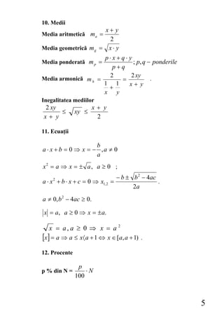10. Medii
                      x+ y
Media aritmetică m a =
                        2
Media geometrică m g = x ⋅ y
                     p⋅x+q⋅ y
Media ponderată m p =         ; p, q − ponderile
                       p+q
                      2      2 xy
Media armonică m h =     =            .
                     1 1    x+ y
                      +
                     x y
Inegalitatea mediilor
2 xy                    x+ y
     ≤         xy ≤
x+ y                     2

11. Ecuaţii

                     b
a ⋅ x + b = 0 ⇒ x = − ,a ≠ 0
                     a
x2 = a ⇒ x = ± a , a ≥ 0 ;
                                    − b ± b 2 − 4ac
a ⋅ x 2 + b ⋅ x + c = 0 ⇒ x1, 2 =                   .
                                          2a
a ≠ 0, b 2 − 4ac ≥ 0.

x = a, a ≥ 0 ⇒ x = ± a.

   x = a, a ≥ 0 ⇒ x = a 2
[x] = a ⇒ a ≤ x〈 a + 1 ⇔ x ∈ [a, a + 1)      .

12. Procente

                p
p % din N =        ⋅N
               100



                                                        5
 