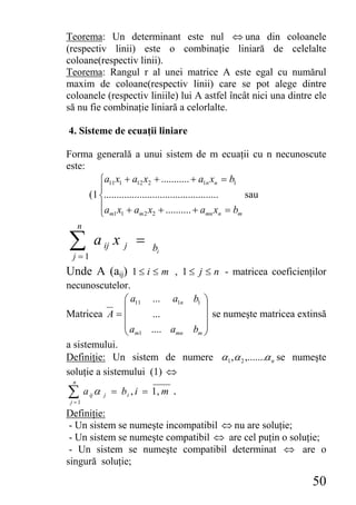 Teorema: Un determinant este nul ⇔ una din coloanele
(respectiv linii) este o combinaţie liniară de celelalte
coloane(respectiv linii).
Teorema: Rangul r al unei matrice A este egal cu numărul
maxim de coloane(respectiv linii) care se pot alege dintre
coloanele (respectiv liniile) lui A astfel încât nici una dintre ele
să nu fie combinaţie liniară a celorlalte.

4. Sisteme de ecuaţii liniare

Forma generală a unui sistem de m ecuaţii cu n necunoscute
este:
         ⎧a11 x1 + a12 x2 + ........... + a1n xn = b1
         ⎪
      (1 ⎨.............................................   sau
         ⎪a x + a x + .......... + a x = b
         ⎩ m1 1         m2 2                      mn n  m

     n

∑ j =1
              a ij x     j   =   bi

Unde A (aij) 1 ≤ i ≤ m , 1 ≤ j ≤ n - matricea coeficienţilor
necunoscutelor.
               ⎛ a11 ... a1n b1 ⎞
               ⎜                ⎟
Matricea A = ⎜        ...       ⎟ se numeşte matricea extinsă
               ⎜a               ⎟
               ⎝ m1 .... amn bm ⎠
a sistemului.
Definiţie: Un sistem de numere α1 ,α 2 ,.......α n se numeşte
soluţie a sistemului (1) ⇔
 n

∑a
 j =1
         ij   α   j   = b i , i = 1, m .

Definiţie:
 - Un sistem se numeşte incompatibil ⇔ nu are soluţie;
 - Un sistem se numeşte compatibil ⇔ are cel puţin o soluţie;
 - Un sistem se numeşte compatibil determinat ⇔ are o
singură soluţie;

                                                                50
 