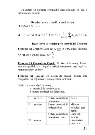 - Un sistem se numeşte compatibil nedeterminat ⇔ are o
infinitate de soluţii;


            Rezolvarea matriceală a unui sistem
 Fie A, B ∈ M n (C ) .

                                         1     n
A−1 A ⋅ X = B ⇒ X = A−1 ⋅ B ⇒ X j =         ⋅ ∑ aij ⋅ bi , j = 1, n .
                                       det A i =1

               Rezolvarea sistemelor prin metoda lui Cramer:
Teorema lui Cramer: Dacă det A not Δ ≠ 0 , atunci sistemul
                               Δi
AX=B are o soluţie unică Xi=      .
                               Δ

Teorema lui Kronecker- Capelli: Un sistem de ecuaţii liniare
este compatibil ⇔ rangul matricei sistemului este egal cu
rangul matricei extinse.

Teorema lui Rouche: Un sistem de ecuaţii liniare este
compatibil ⇔ toţi minorii caracteristici sunt nuli.

Notăm cu m-numărul de ecuaţii;
         n- numărul de necunoscute;
         r -rangul matricei coeficienţilor.

         I      m=n=r       Sistem compatibil     Δ≠0
                            determinat
         II     m=r 〈 n     Sistem compatibil    Minorul
                            nedeterminat         principal este
                                                 nenul
                            Sistem compatibil    Dacă toţi
                            determinat sau       minorii
         III    n=r 〈 m                          caracteristici
                                                 sunt nuli

                                                                51
 