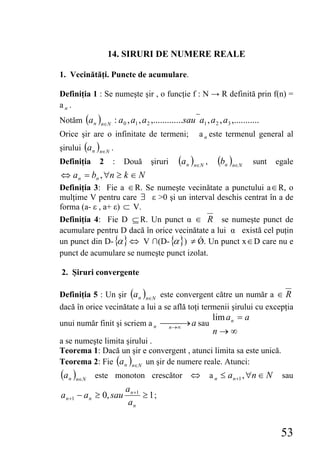 14. SIRURI DE NUMERE REALE

1. Vecinătăţi. Puncte de acumulare.

Definiţia 1 : Se numeşte şir , o funcţie f : N → R definită prin f(n) =
an .
Notăm (a n )n∈N : a 0 , a1 , a 2 ,.............sau a1 , a 2 , a3 ,...........
Orice şir are o infinitate de termeni;               a n este termenul general al
şirului (a n )n∈N .
Definiţia      2    :   Două       şiruri    (a n )n∈N , (bn )n∈N         sunt   egale
⇔ a n = bn , ∀n ≥ k ∈ N
Definiţia 3: Fie a ∈ R. Se numeşte vecinătate a punctului a ∈ R, o
mulţime V pentru care ∃ ε >0 şi un interval deschis centrat în a de
forma (a- ε , a+ ε) ⊂ V.
Definiţia 4: Fie D ⊆ R. Un punct α ∈ R se numeşte punct de
acumulare pentru D dacă în orice vecinătate a lui α există cel puţin
un punct din D- { } ⇔ V ∩(D- { }) ≠ Ǿ. Un punct x ∈ D care nu e
                 α              α
punct de acumulare se numeşte punct izolat.

2. Şiruri convergente

Definiţia 5 : Un şir (a n )n∈N este convergent către un număr a ∈ R
dacă în orice vecinătate a lui a se află toţi termenii şirului cu excepţia
                                                           lim a n = a
unui număr finit şi scriem a n ⎯n→∞ → a sau
                                ⎯⎯
                                                           n→∞
a se numeşte limita şirului .
Teorema 1: Dacă un şir e convergent , atunci limita sa este unică.
Teorema 2: Fie (a n )n∈N un şir de numere reale. Atunci:
(a n )n∈N    este monoton crescător               ⇔ a n ≤ a n +1 , ∀n ∈ N         sau
                         a n +1
a n +1 − a n ≥ 0, sau           ≥ 1;
                          an


                                                                                  53
 